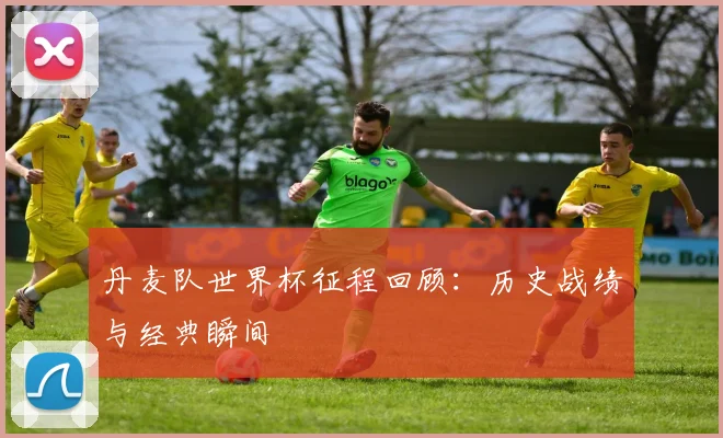 丹麦队世界杯征程回顾：历史战绩与经典瞬间