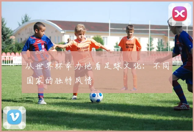 从世界杯举办地看足球文化：不同国家的独特风情