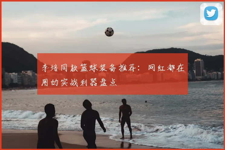 李培同款篮球装备推荐：网红都在用的实战利器盘点